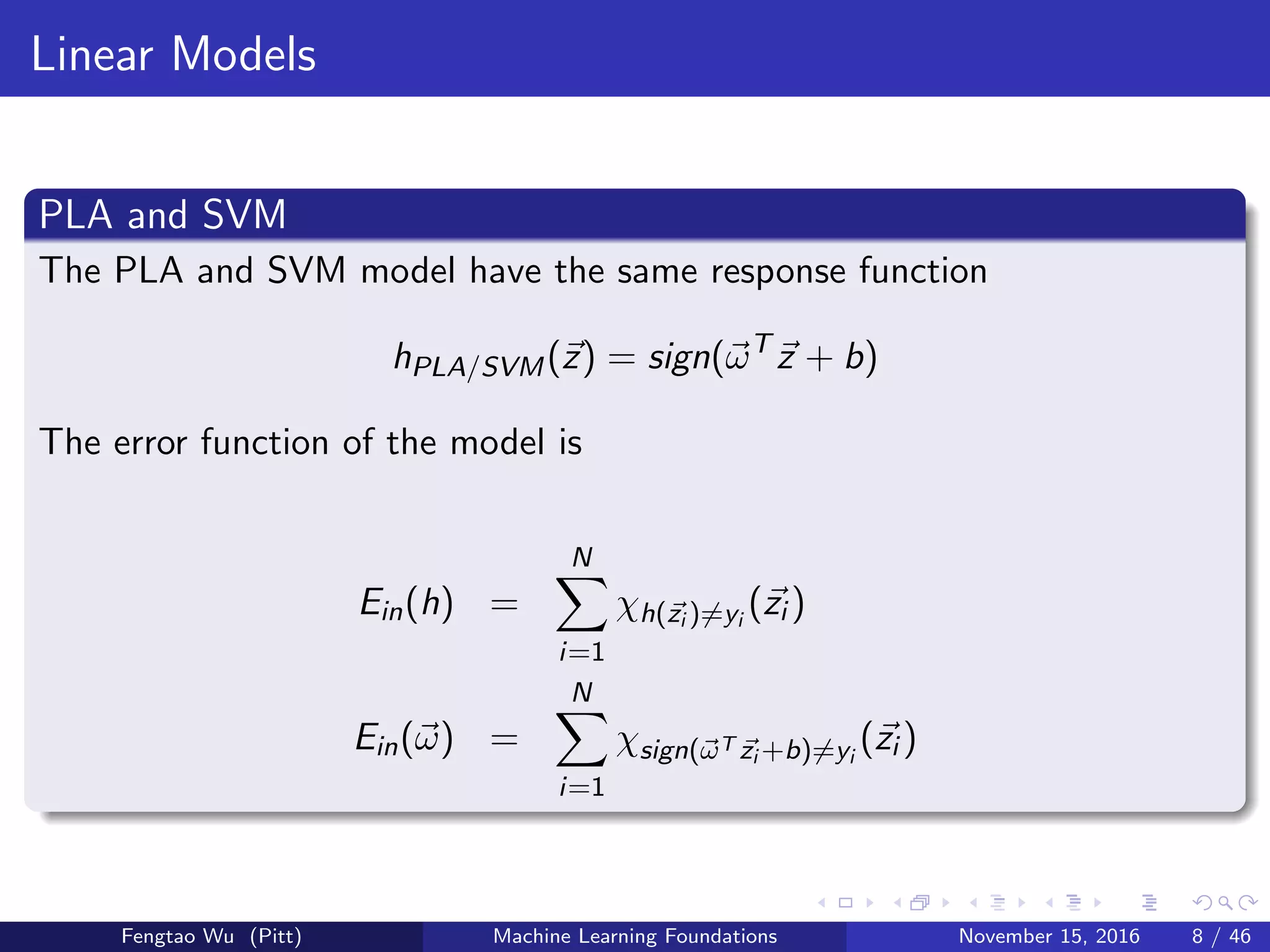 Linear Models
PLA and SVM
The PLA and SVM model have the same response function
hPLA/SVM(z) = sign(ωT
z + b)
The error function of the model is
Ein(h) =
N
i=1
χh(zi )=yi
(zi )
Ein(ω) =
N
i=1
χsign(ωT zi +b)=yi
(zi )
Fengtao Wu (Pitt) Machine Learning Foundations November 15, 2016 8 / 46
 
