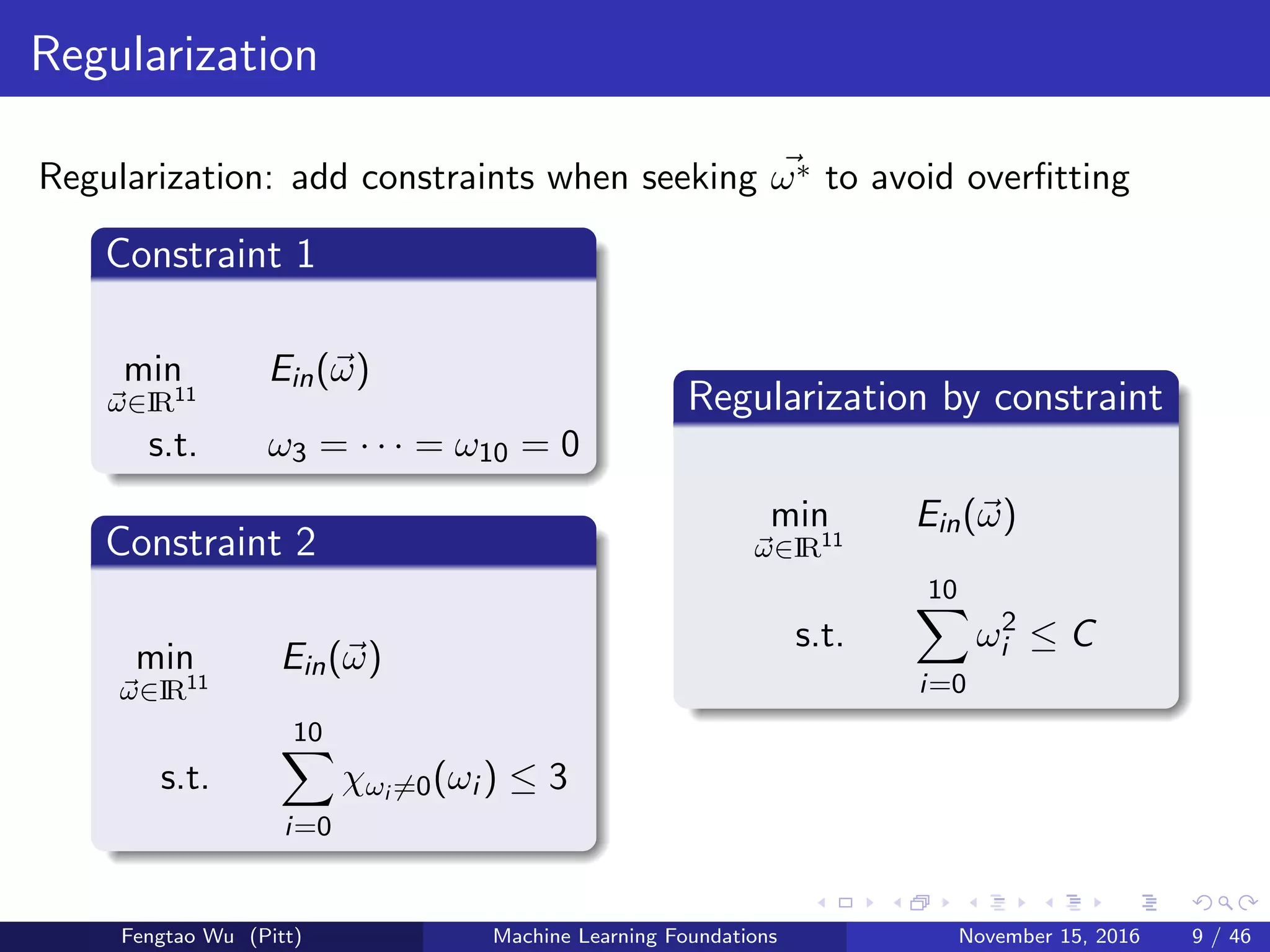 Regularization
Regularization: add constraints when seeking ω∗ to avoid overﬁtting
Constraint 1
min
ω∈IR11
Ein(ω)
s.t. ω3 = · · · = ω10 = 0
Constraint 2
min
ω∈IR11
Ein(ω)
s.t.
10
i=0
χωi =0(ωi ) ≤ 3
Regularization by constraint
min
ω∈IR11
Ein(ω)
s.t.
10
i=0
ω2
i ≤ C
Fengtao Wu (Pitt) Machine Learning Foundations November 15, 2016 9 / 46
 