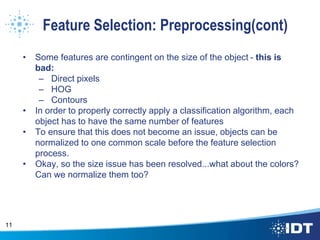 Feature Selection: Preprocessing(cont)
• Some features are contingent on the size of the object - this is
bad:
– Direct pixels
– HOG
– Contours
• In order to properly correctly apply a classification algorithm, each
object has to have the same number of features
• To ensure that this does not become an issue, objects can be
normalized to one common scale before the feature selection
process.
• Okay, so the size issue has been resolved...what about the colors?
Can we normalize them too?
11
 