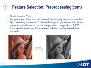 Feature Selection: Preprocessing(cont)
• Short answer: Yes!
• Long answer: Yes, but that doesn’t necessarily solve our problem.
• By converting a colored, 3 channel image to grayscale, all values
are normalized to a 1 channel image which ranges from 0-255.
• This results in a loss of information, which could potentially be
harmful
12
 