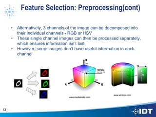 Feature Selection: Preprocessing(cont)
• Alternatively, 3 channels of the image can be decomposed into
their individual channels - RGB or HSV
• These single channel images can then be processed separately,
which ensures information isn’t lost
• However, some images don’t have useful information in each
channel
13
www.medialooks.com
www.wintopo.com
 