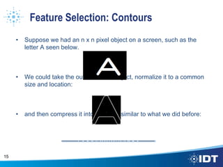 Feature Selection: Contours
• Suppose we had an n x n pixel object on a screen, such as the
letter A seen below.
• We could take the outline of that object, normalize it to a common
size and location:
• and then compress it into a vector, similar to what we did before:
15
 