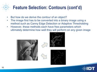 Feature Selection: Contours (cont’d)
• But how do we derive the contour of an object?
• The image first has to be converted into a binary image using a
method such as Canny Edge Detection or Adaptive Thresholding
• However, these methods each have free parameters which
ultimately determine how well they will perform on any given image
16
 