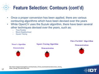 Feature Selection: Contours (cont’d)
• Once a proper conversion has been applied, there are various
contouring algorithms which have been devised over the years
• While OpenCV uses the Suzuki algorithm, there have been several
other techniques devised over the years, such as:
– Theo-Pavlidis
– Moore Neighborhood
– Square Tracing
17
http://www.imageprocessingplace.com/downloads_V3/root_downloads/tutorials/contour_tracing_
Abeer_George_Ghuneim/index.html
 