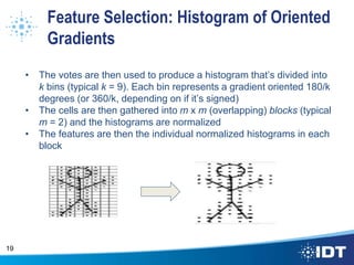 Feature Selection: Histogram of Oriented
Gradients
• The votes are then used to produce a histogram that’s divided into
k bins (typical k = 9). Each bin represents a gradient oriented 180/k
degrees (or 360/k, depending on if it’s signed)
• The cells are then gathered into m x m (overlapping) blocks (typical
m = 2) and the histograms are normalized
• The features are then the individual normalized histograms in each
block
19
 