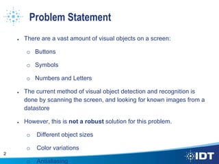 Problem Statement
● There are a vast amount of visual objects on a screen:
o Buttons
o Symbols
o Numbers and Letters
● The current method of visual object detection and recognition is
done by scanning the screen, and looking for known images from a
datastore
● However, this is not a robust solution for this problem.
o Different object sizes
o Color variations
o Antialiasing
2
 