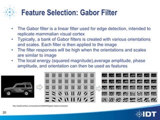 Feature Selection: Gabor Filter
• The Gabor filter is a linear filter used for edge detection, intended to
replicate mammalian visual cortex
• Typically, a bank of Gabor filters is created with various orientations
and scales. Each filter is then applied to the image
• The filter responses will be high when the orientations and scales
are similar to image
• The local energy (squared magnitude),average amplitude, phase
amplitude, and orientation can then be used as features
20
http://stackoverflow.com/questions/20608458/gabor-feature-extraction
 
