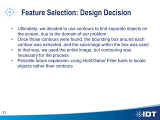 Feature Selection: Design Decision
• Ultimately, we decided to use contours to find separate objects on
the screen, due to the domain of our problem
• Once those contours were found, the bounding box around each
contour was extracted, and the sub-image within the box was used
• In that way, we used the entire image, but contouring was
necessary for the process
• Possible future expansion: using HoG/Gabor Filter bank to locate
objects rather than contours
21
 