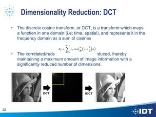 Dimensionality Reduction: DCT
• The discrete cosine transform, or DCT, is a transform which maps
a function in one domain (i.e; time, spatial), and represents it in the
frequency domain as a sum of cosines
• The correlated/redundant information is reduced, thereby
maintaining a maximum amount of image information with a
significantly reduced number of dimensions.
22
 