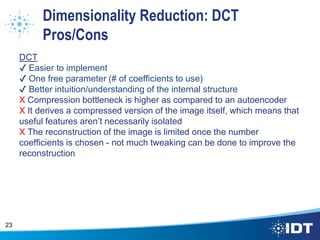 Dimensionality Reduction: DCT
Pros/Cons
DCT
✔ Easier to implement
✔ One free parameter (# of coefficients to use)
✔ Better intuition/understanding of the internal structure
X Compression bottleneck is higher as compared to an autoencoder
X It derives a compressed version of the image itself, which means that
useful features aren’t necessarily isolated
X The reconstruction of the image is limited once the number
coefficients is chosen - not much tweaking can be done to improve the
reconstruction
23
 
