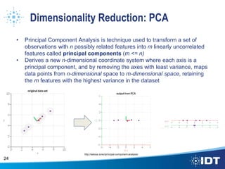Dimensionality Reduction: PCA
• Principal Component Analysis is technique used to transform a set of
observations with n possibly related features into m linearly uncorrelated
features called principal components (m <= n)
• Derives a new n-dimensional coordinate system where each axis is a
principal component, and by removing the axes with least variance, maps
data points from n-dimensional space to m-dimensional space, retaining
the m features with the highest variance in the dataset
24
http://setosa.io/ev/principal-component-analysis/
 