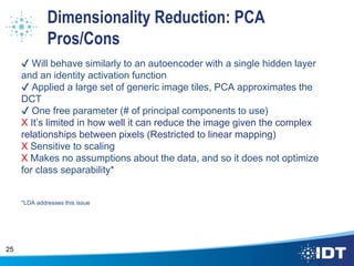 Dimensionality Reduction: PCA
Pros/Cons
✔ Will behave similarly to an autoencoder with a single hidden layer
and an identity activation function
✔ Applied a large set of generic image tiles, PCA approximates the
DCT
✔ One free parameter (# of principal components to use)
X It’s limited in how well it can reduce the image given the complex
relationships between pixels (Restricted to linear mapping)
X Sensitive to scaling
X Makes no assumptions about the data, and so it does not optimize
for class separability*
*LDA addresses this issue
25
 
