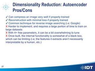 Dimensionality Reduction: Autoencoder
Pros/Cons
✔ Can compress an image very well if properly trained
✔ Reconstruction with minimal loss if properly trained
✔ Common technique for reverse image searching (i.e; Google)
X Harder to implement, and requires a large portion of time to train on
large datasets
X With 4+ free parameters, it can be a bit overwhelming to tune
X Once built, the internal functionality is somewhat of a black box,
which can be limiting (i.e; the features it extracts aren’t necessarily
interpretable by a human, etc.)
27
 