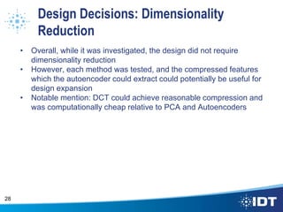 Design Decisions: Dimensionality
Reduction
• Overall, while it was investigated, the design did not require
dimensionality reduction
• However, each method was tested, and the compressed features
which the autoencoder could extract could potentially be useful for
design expansion
• Notable mention: DCT could achieve reasonable compression and
was computationally cheap relative to PCA and Autoencoders
28
 