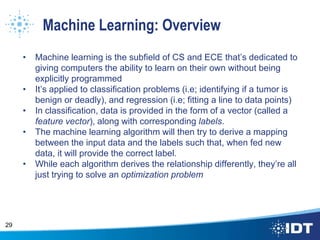 Machine Learning: Overview
• Machine learning is the subfield of CS and ECE that’s dedicated to
giving computers the ability to learn on their own without being
explicitly programmed
• It’s applied to classification problems (i.e; identifying if a tumor is
benign or deadly), and regression (i.e; fitting a line to data points)
• In classification, data is provided in the form of a vector (called a
feature vector), along with corresponding labels.
• The machine learning algorithm will then try to derive a mapping
between the input data and the labels such that, when fed new
data, it will provide the correct label.
• While each algorithm derives the relationship differently, they’re all
just trying to solve an optimization problem
29
 