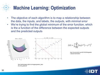 Machine Learning: Optimization
• The objective of each algorithm is to map a relationship between
the data, the inputs, and labels, the outputs, with minimal error
• We’re trying to find the global minimum of the error function, which
is the a function of the difference between the expected outputs
and the predicted outputs
30
http://alykhantejani.github.io/images/gradient_desc
ent_line_graph.gif
http://mccormickml.com/2014/03/04/gradien
t-descent-derivation/
 