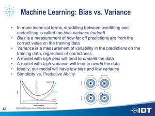 Machine Learning: Bias vs. Variance
• In more technical terms, straddling between overfitting and
underfitting is called the bias-variance tradeoff
• Bias is a measurement of how far off predictions are from the
correct value on the training data
• Variance is a measurement of variability in the predictions on the
training data, regardless of correctness
• A model with high bias will tend to underfit the data
• A model with high variance will tend to overfit the data
• Ideally, our model will have low bias and low variance
• Simplicity vs. Predictive Ability
32 http://scott.fortmann-roe.com/docs/BiasVariance.html
 