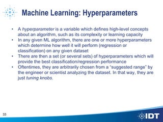 Machine Learning: Hyperparameters
• A hyperparameter is a variable which defines high-level concepts
about an algorithm, such as its complexity or learning capacity
• In any given ML algorithm, there are one or more hyperparameters
which determine how well it will perform (regression or
classification) on any given dataset
• There are then a set (or several sets) of hyperparameters which will
provide the best classification/regression performance
• Oftentimes, they are arbitrarily chosen from a “suggested range” by
the engineer or scientist analyzing the dataset. In that way, they are
just tuning knobs.
33
 