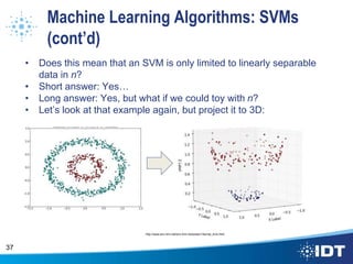 Machine Learning Algorithms: SVMs
(cont’d)
• Does this mean that an SVM is only limited to linearly separable
data in n?
• Short answer: Yes…
• Long answer: Yes, but what if we could toy with n?
• Let’s look at that example again, but project it to 3D:
• It’s separable in n+1!
37
http://www.eric-kim.net/eric-kim-net/posts/1/kernel_trick.html
 
