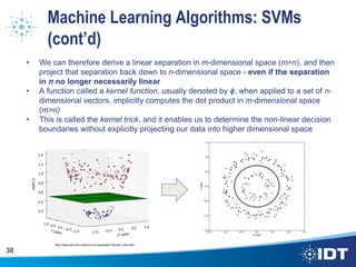 Machine Learning Algorithms: SVMs
(cont’d)
• We can therefore derive a linear separation in m-dimensional space (m>n), and then
project that separation back down to n-dimensional space - even if the separation
in n no longer necessarily linear
• A function called a kernel function, usually denoted by ɸ, when applied to a set of n-
dimensional vectors, implicitly computes the dot product in m-dimensional space
(m>n)
• This is called the kernel trick, and it enables us to determine the non-linear decision
boundaries without explicitly projecting our data into higher dimensional space
38
http://www.eric-kim.net/eric-kim-net/posts/1/kernel_trick.html
 