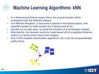 Machine Learning Algorithms: kNN
• In n-dimensional feature space, there are several clusters which
correspond with the different classes
• In k-Nearest Neighbor, a new point is placed in the feature space, and
classified based on what classes the k closest points are
• Usually k is an odd value, to avoid the situation of a tie between classes
• Alternatively, the decision could be made based off of a weighted distance
metric (i.e; closer points have more weight).
• One of the simplest classification algorithms, but it can be computationally
pretty heavy
40
 