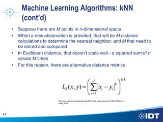 Machine Learning Algorithms: kNN
(cont’d)
• Suppose there are M points in n-dimensional space
• When a new observation is provided, that will be M distance
calculations to determine the nearest neighbor, and M that need to
be stored and compared
• In Euclidean distance, that doesn’t scale well - a squared sum of n
values M times
• For this reason, there are alternative distance metrics
41
http://ocw.metu.edu.tr/pluginfile.php/4877/mod_resource/content/1/Min720lecture
notes_3.pdf
 