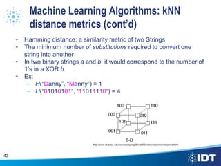 Machine Learning Algorithms: kNN
distance metrics (cont’d)
• Hamming distance: a similarity metric of two Strings
• The minimum number of substitutions required to convert one
string into another
• In two binary strings a and b, it would correspond to the number of
1’s in a XOR b
• Ex:
– H(“Danny”, “Manny”) = 1
– H(“01010101”, “11011110”) = 4
43
http://www.eli.sdsu.edu/courses/spring96/cs662/notes/networks/networks.html
 