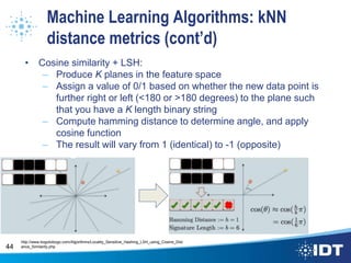 Machine Learning Algorithms: kNN
distance metrics (cont’d)
• Cosine similarity + LSH:
– Produce K planes in the feature space
– Assign a value of 0/1 based on whether the new data point is
further right or left (<180 or >180 degrees) to the plane such
that you have a K length binary string
– Compute hamming distance to determine angle, and apply
cosine function
– The result will vary from 1 (identical) to -1 (opposite)
44
http://www.bogotobogo.com/Algorithms/Locality_Sensitive_Hashing_LSH_using_Cosine_Dist
ance_Similarity.php
 