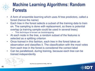 Machine Learning Algorithms: Random
Forests
• A form of ensemble learning which uses N tree predictors, called a
forest (hence the name)
• Each tree in the forest selects a subset of the training data to train
on. The sampling is done with replacement, so there is potential
overlap (a training sample could be used in several trees)
– This technique is known as bootstrapping
• At each node in the tree, a random subset of the features is
selected as a splitting criterion
• Once trained in this fashion, each tree in the forest takes an
observation and classifies it. The classification with the most votes
from each tree in the forest is considered the correct label
• Can be parallelized, during training, because each tree can be
trained independently
46
http://file.scirp.org/Html/6-9101686_31887.htm
 