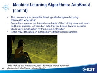 Machine Learning Algorithms: AdaBoost
(cont’d)
• This is a method of ensemble learning called adaptive boosting,
abbreviated AdaBoost
• Ensemble members are trained on subsets of the training data, and each
additional classifier is trained on data that are biased towards samples
which were misclassified by the previous classifier
• In this way, it focuses on increasingly difficult to learn samples
50
“They're crude and unspeakably plain...But maybe they've a glimmer
of potential, if allied to my vision and brain”
 