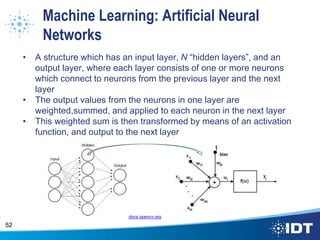 Machine Learning: Artificial Neural
Networks
• A structure which has an input layer, N “hidden layers”, and an
output layer, where each layer consists of one or more neurons
which connect to neurons from the previous layer and the next
layer
• The output values from the neurons in one layer are
weighted,summed, and applied to each neuron in the next layer
• This weighted sum is then transformed by means of an activation
function, and output to the next layer
52
docs.opencv.org
 