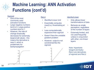 Machine Learning: ANN Activation
Functions (cont’d)
Sigmoid
• One of the most
commonly used
activation functions
• Large negative numbers
tend to 0, Large positive
numbers tend to 1
• However, the rate of
change drastically
decreases for extremely
large/small values - this
means the derivative is
near 0, which is
problematic for
backpropagation
54
ReLU
• Rectified Linear Unit
• Essentially computes
max(0,x), thresholding at
0
• Less computationally
expensive than sigmoid
• Doesn’t face the unstable
gradient problem
• However, output is not
constrained like the
sigmoid
Identity/Linear
• Only allows linear
transformations of data
• Behaves as single
perceptron, regardless
of the number of layers
• Extremely limited, and
not used frequently
unless in conjunction
with other, non-linear
layers
Note: Hyperbolic
tangent and leaky
ReLU are derivatives
of sigmoid and ReLU
http://cs231n.github.io/neural-networks-
1/#actfun
 