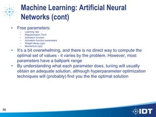 Machine Learning: Artificial Neural
Networks (cont)
• Free parameters:
– Learning rate
– Regularization Term
– Activation function
– Activation function parameters
– Weight decay (opt)
– Momentum (opt)
• It’s a bit overwhelming, and there is no direct way to compute the
optimal set of values - it varies by the problem. However, most
parameters have a ballpark range
• By understanding what each parameter does, tuning will usually
obtain an adequate solution, although hyperparameter optimization
techniques will (probably) find you the the optimal solution
56
 