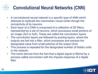 Convolutional Neural Networks (CNN)
• A convolutional neural network is a specific type of ANN which
attempts to replicate the mammalian visual cortex though the
connectivity of its neurons
• Each layer of a CNN is comprised of a collection of 2D filters,
represented by a set of neurons, which processes small portions of
an image (3x3 or 5x5). These are called the convolution layers.
• The convolution layers are followed by pooling layers, where the
outputs are fed into a filter, which processes and extracts the
designated value from small patches of the output (2x2)
• This process is repeated for the designated number of hidden units
in the network.
• The name derives from the fact that a digital signal is filtered by a
process called convolution with the impulse response of a digital
filter
58
 