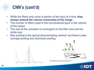 CNN’s (cont’d)
• While the filters only cover a portion of the input at a time, they
always extend the volume (channels) of the image
• The number of filters used in the convolutional layer is the volume
of the output
• The size of the activation is contingent on the filter size and the
stride size
• Max pooling is the typical downsampling method, but there is also
average pooling and stochastic pooling
59
http://deeplearning4j.org/convolutionalnets.html
 