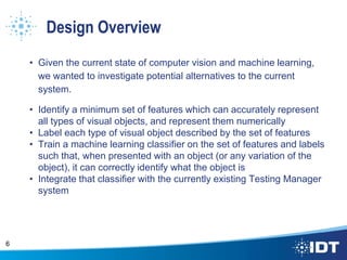 Design Overview
• Given the current state of computer vision and machine learning,
we wanted to investigate potential alternatives to the current
system.
• Identify a minimum set of features which can accurately represent
all types of visual objects, and represent them numerically
• Label each type of visual object described by the set of features
• Train a machine learning classifier on the set of features and labels
such that, when presented with an object (or any variation of the
object), it can correctly identify what the object is
• Integrate that classifier with the currently existing Testing Manager
system
6
 