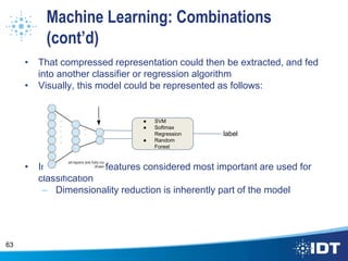 Machine Learning: Combinations
(cont’d)
• That compressed representation could then be extracted, and fed
into another classifier or regression algorithm
• Visually, this model could be represented as follows:
• In this way, the features considered most important are used for
classification
– Dimensionality reduction is inherently part of the model
63
● SVM
● Softmax
Regression
● Random
Forest
label
 