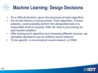 Machine Learning: Design Decisions
• It’s a difficult decision, given the pros/cons of each algorithm.
• It’s not like there’s a wrong answer. Each algorithm, if tuned
properly, could probably perform the designated task at a
reasonable level of success. After all, they’re just solving an
optimization problem.
• After testing each algorithm and reviewing different sources, we
ultimately decided to use an artificial neural network
• To be specific, a convolutional neural network, or CNN.
65
 