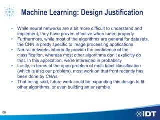 Machine Learning: Design Justification
• While neural networks are a bit more difficult to understand and
implement, they have proven effective when tuned properly
• Furthermore, while most of the algorithms are general for datasets,
the CNN is pretty specific to image processing applications
• Neural networks inherently provide the confidence of the
classification, whereas most other algorithms don’t explicitly do
that. In this application, we’re interested in probability
• Lastly, in terms of the open problem of multi-label classification
(which is also our problem), most work on that front recently has
been done by CNNs
• That being said, future work could be expanding this design to fit
other algorithms, or even building an ensemble
66
 