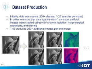 Dataset Production
• Initially, data was sparse (300+ classes, 1-20 samples per class)
• In order to ensure that data sparsity wasn’t an issue, artificial
images were created using HSV channel isolation, morphological
operations, and blurring
• This produced 200+ additional images per one image.
67
. . .
 