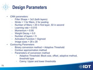 Design Parameters
• CNN parameters:
– Filter Shape = 3x3 (both layers)
– Stride = 1 for filters, 2 for pooling
– Number of filters = 20 in first layer, 50 in second
– Learning rate = 0.015
– Momentum = 0.95
– Weight Decay = 0.0
– Number of layers = 5
– Activation Function = Sigmoid
– Image sizes = 28 x 28
• Contouring Parameters
– Binary conversion method = Adaptive Threshold
– Contour approximation method
– Parameters of conversion method
• Adaptive Threshold: Block size, offset, adaptive method,
threshold type
• Canny: Upper and lower thresholds
73
 