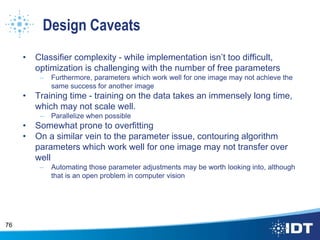 Design Caveats
• Classifier complexity - while implementation isn’t too difficult,
optimization is challenging with the number of free parameters
– Furthermore, parameters which work well for one image may not achieve the
same success for another image
• Training time - training on the data takes an immensely long time,
which may not scale well.
– Parallelize when possible
• Somewhat prone to overfitting
• On a similar vein to the parameter issue, contouring algorithm
parameters which work well for one image may not transfer over
well
– Automating those parameter adjustments may be worth looking into, although
that is an open problem in computer vision
76
 