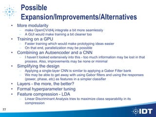 Possible
Expansion/Improvements/Alternatives
• More modularity
– make OpenCV/dl4j integrate a bit more seamlessly
– A GUI would make training a bit cleaner too
• Training on a GPU
– Faster training which would make prototyping ideas easier
– On that end, parallelization may be possible
• Combining an Autoencoder and a CNN
– I haven’t looked extensively into this - too much information may be lost in that
process. Also, improvements may be none or minimal
• Simplifying the design
– Applying a single-layer CNN is similar to applying a Gabor Filter bank
– We may be able to get away with using Gabor filters and using the responses
(power, phase, etc) as features in a simpler classifier
• Layers - the more, the better?
• Formal hyperparameter tuning
• Feature compression - LDA
– Linear Discriminant Analysis tries to maximize class separability in its
compression
77
 