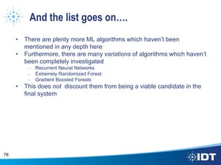 And the list goes on….
• There are plenty more ML algorithms which haven’t been
mentioned in any depth here
• Furthermore, there are many variations of algorithms which haven’t
been completely investigated
– Recurrent Neural Networks
– Extremely Randomized Forest
– Gradient Boosted Forests
• This does not discount them from being a viable candidate in the
final system
78
 
