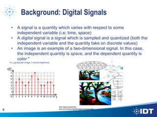 Background: Digital Signals
• A signal is a quantity which varies with respect to some
independent variable (i.e; time, space)
• A digital signal is a signal which is sampled and quantized (both the
independent variable and the quantity take on discrete values)
• An image is an example of a two-dimensional signal. In this case,
the independent quantity is space, and the dependent quantity is
color *
*in a grayscale image, it would brightness
8
http://www.solutions4u-
asia.com/emailc/digitalimageprocessing.html
 