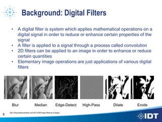 Background: Digital Filters
• A digital filter is system which applies mathematical operations on a
digital signal in order to reduce or enhance certain properties of the
signal
• A filter is applied to a signal through a process called convolution
• 2D filters can be applied to an image in order to enhance or reduce
certain quantities
• Elementary image operations are just applications of various digital
filters
9
http://blog.teledynedalsa.com/2012/05/image-filtering-in-fpgas/
 