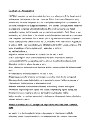 March 2015 - August 2015
HMP Hull requested me back to complete the hand over all accounts & the department of
maintenance for the prison to the new contractor. This is due to part of the prison being
privatise and has to be completed by June. It is my responsibility to tie up loose ends on
accounts and explain any budget discrepancies / over spends. Making sure that hand over
is smooth and completed with in the time frame. This involves making sure that all
outstanding invoices for the financial year are paid and completed by April. If there is any
outstanding work to be done in the prison it is part of my job to chase contractors to make
sure completed for handover. This is a extra part of my role until handover is completed.
Please see full job role further down on my CV. I was first in this role between August 2013
to October 2014. I was requested in June 2015 to transfer to HMP Lewes and please find
below a breakdown of some duties which I was asked to perform:-
My duties include:-
lOrganise, produce and maintain accurate records for area of work
lAct as contact point for all communications to the team. Prioritise and distribute
communications to the appropriate person or relevant department in establishment
lComplete monitoring returns for area of work
lInput requisitions on to the finance database and process requisitions for defined area of
work
lCo-ordinate any awareness sessions for area of work
lPrepare paperwork for checking by manager, conducting initial checks as required
lCorrespond with relevant stakeholders and agencies to ensure that they are aware of
information so that information is adequately shared
lMaintain and check establishment databases, manual filing systems and logs of
information, responding within agreed time-scales and producing reports as required
lCollate information relating to relevant Service Delivery Indicators (SDI’s)
lAct as secretary to meetings as required including organising agenda, taking, distributing
minutes and action points
Arvato- Contact Advisor- Telephone Negotiation October 2014 to March
2015
My position in a thriving collections team - the department that is responsible for
minimising losses through the collection of accounts where the customer has missed
 