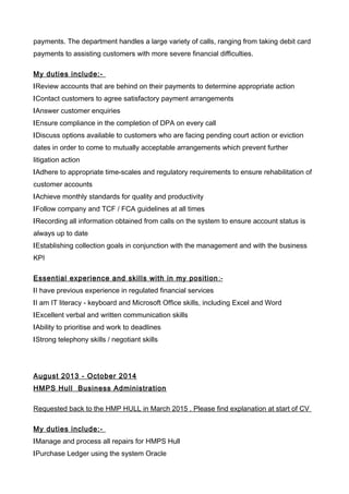 payments. The department handles a large variety of calls, ranging from taking debit card
payments to assisting customers with more severe financial difficulties.
My duties include:-
lReview accounts that are behind on their payments to determine appropriate action
lContact customers to agree satisfactory payment arrangements
lAnswer customer enquiries
lEnsure compliance in the completion of DPA on every call
lDiscuss options available to customers who are facing pending court action or eviction
dates in order to come to mutually acceptable arrangements which prevent further
litigation action
lAdhere to appropriate time-scales and regulatory requirements to ensure rehabilitation of
customer accounts
lAchieve monthly standards for quality and productivity
lFollow company and TCF / FCA guidelines at all times
lRecording all information obtained from calls on the system to ensure account status is
always up to date
lEstablishing collection goals in conjunction with the management and with the business
KPI
Essential experience and skills with in my position:-
lI have previous experience in regulated financial services
lI am IT literacy - keyboard and Microsoft Office skills, including Excel and Word
lExcellent verbal and written communication skills
lAbility to prioritise and work to deadlines
lStrong telephony skills / negotiant skills
August 2013 - October 2014
HMPS Hull Business Administration
Requested back to the HMP HULL in March 2015 . Please find explanation at start of CV
My duties include:-
lManage and process all repairs for HMPS Hull
lPurchase Ledger using the system Oracle
 