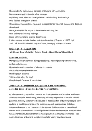 lResponsible for maintenance contracts and liaising with contractors.
lDiary management for the site office manager
lOrganising travel, hotel and arrangements for staff training and meetings
lData cleanse and system updates
lOrganise and manage three managers correspondence via email, manage and distribute
internal post
lManage utility bills for all prison departments and utility data
lNote taker for disciplinary hearings
lLiaise with internal and external departments
lProject manage and plan budget for the re-decoration of 5 wings of HMPS Hull
lStaff / HR Administration including staff rotas, managing holidays, sickness
January 2013 – August 2013
Hull Crown Court/Brighton Crown Court – Court Usher/ Court Clerk
My duties include:-
lManaging Court environment during proceedings, including liaising with offenders,
families and witnesses
lOrganisation and preparation of all court documents
lIntroducing the judge to the Court
lHandling court evidence
lTaking notes within the court
lCompleting all Evidence Administration
October 2012 – December 2012-(Based in the Netherlands)
Mercedes Benz – Customer Service Representative
My role was owning a premium customer service experience to ensure that any issues
raised are dealt with as efficiently, effectively and fairly as possible in line with relevant
guidelines. I identify and analyse the causes of dissatisfaction and put in place pro-active
solutions to meet the demands of the customer. As well as providing a first class
professional service to our customers, I also ensure that information is passed to all
relevant areas of the business, including the rest of the customer service team and sales
management teams, to enable them to manage current and future performance. I was
required to create and amend complaint reports for use by key stakeholders.
 