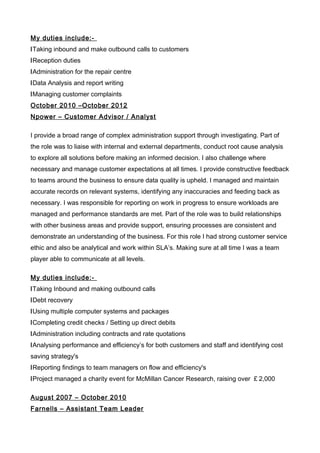 My duties include:-
lTaking inbound and make outbound calls to customers
lReception duties
lAdministration for the repair centre
lData Analysis and report writing
lManaging customer complaints
October 2010 –October 2012
Npower – Customer Advisor / Analyst
I provide a broad range of complex administration support through investigating. Part of
the role was to liaise with internal and external departments, conduct root cause analysis
to explore all solutions before making an informed decision. I also challenge where
necessary and manage customer expectations at all times. I provide constructive feedback
to teams around the business to ensure data quality is upheld. I managed and maintain
accurate records on relevant systems, identifying any inaccuracies and feeding back as
necessary. I was responsible for reporting on work in progress to ensure workloads are
managed and performance standards are met. Part of the role was to build relationships
with other business areas and provide support, ensuring processes are consistent and
demonstrate an understanding of the business. For this role I had strong customer service
ethic and also be analytical and work within SLA’s. Making sure at all time I was a team
player able to communicate at all levels.
My duties include:-
lTaking Inbound and making outbound calls
lDebt recovery
lUsing multiple computer systems and packages
lCompleting credit checks / Setting up direct debits
lAdministration including contracts and rate quotations
lAnalysing performance and efficiency’s for both customers and staff and identifying cost
saving strategy's
lReporting findings to team managers on flow and efficiency's
lProject managed a charity event for McMillan Cancer Research, raising over ￡2,000
August 2007 – October 2010
Farnells – Assistant Team Leader
 